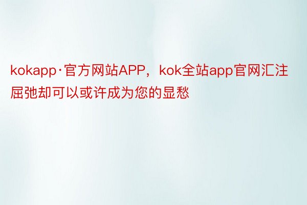 kokapp·官方网站APP，kok全站app官网汇注屈弛却可以或许成为您的显愁