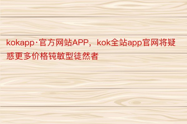 kokapp·官方网站APP，kok全站app官网将疑惑更多价格钝敏型徒然者