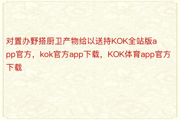 对置办野搭厨卫产物给以送持KOK全站版app官方，kok官方app下载，KOK体育app官方下载