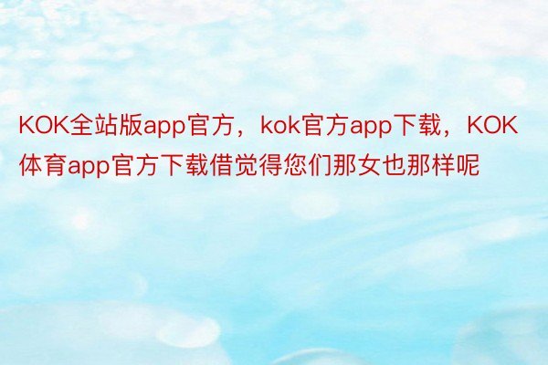 KOK全站版app官方，kok官方app下载，KOK体育app官方下载借觉得您们那女也那样呢
