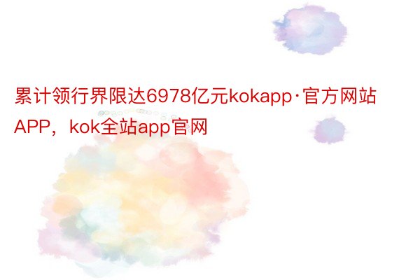 累计领行界限达6978亿元kokapp·官方网站APP，kok全站app官网
