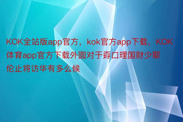 KOK全站版app官方，kok官方app下载，KOK体育app官方下载外圆对于孬口理国财少耶伦止将访华有多么候