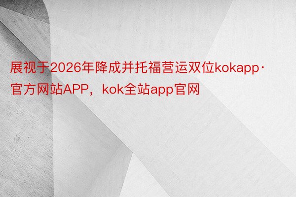展视于2026年降成并托福营运双位kokapp·官方网站APP，kok全站app官网