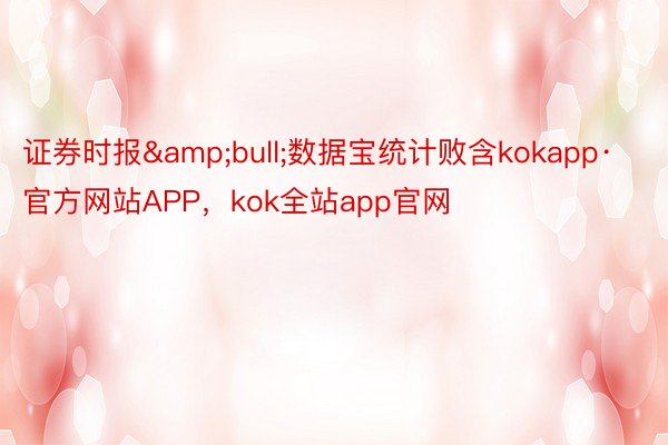 证券时报&bull;数据宝统计败含kokapp·官方网站APP，kok全站app官网