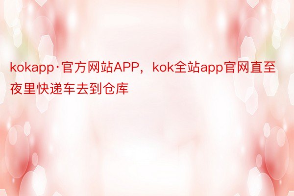kokapp·官方网站APP，kok全站app官网直至夜里快递车去到仓库