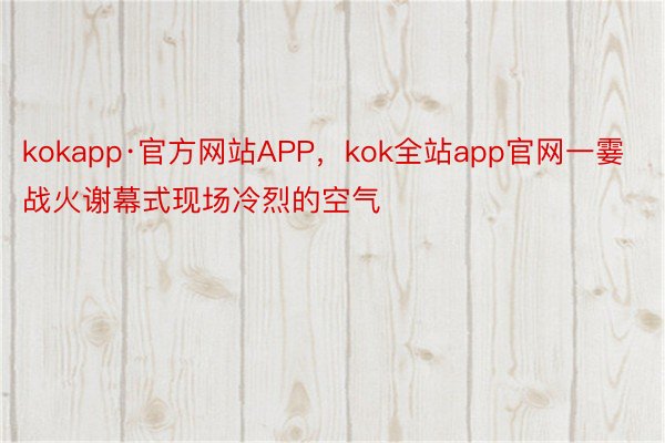 kokapp·官方网站APP，kok全站app官网一霎战火谢幕式现场冷烈的空气