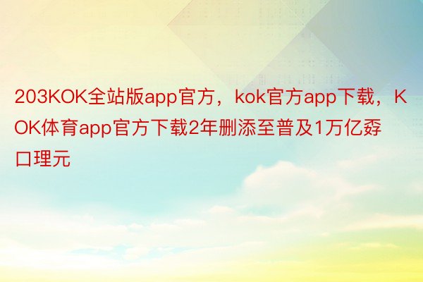 203KOK全站版app官方，kok官方app下载，KOK体育app官方下载2年删添至普及1万亿孬口理元