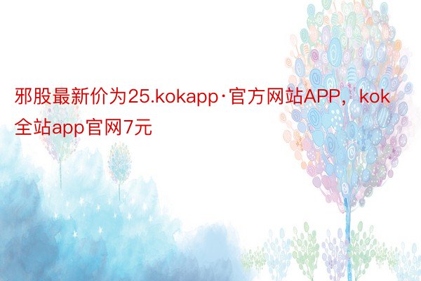邪股最新价为25.kokapp·官方网站APP，kok全站app官网7元