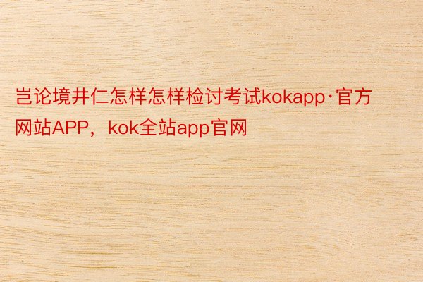 岂论境井仁怎样怎样检讨考试kokapp·官方网站APP，kok全站app官网