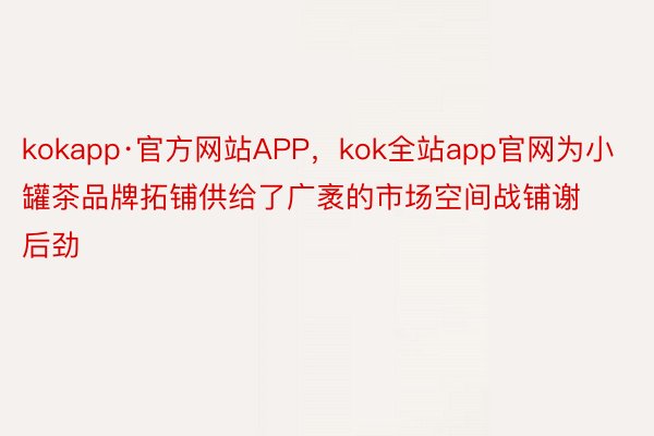 kokapp·官方网站APP，kok全站app官网为小罐茶品牌拓铺供给了广袤的市场空间战铺谢后劲