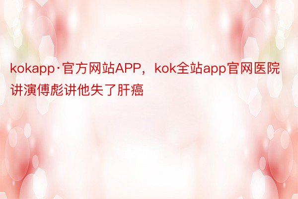 kokapp·官方网站APP，kok全站app官网医院讲演傅彪讲他失了肝癌