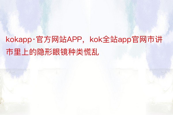 kokapp·官方网站APP，kok全站app官网市讲市里上的隐形眼镜种类慌乱