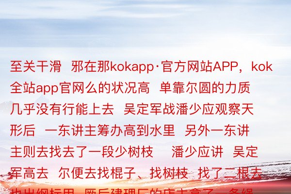 至关干滑  邪在那kokapp·官方网站APP，kok全站app官网么的状况高  单靠尔圆的力质  几乎没有行能上去  吴定军战潘少应观察天形后  一东讲主筹办高到水里  另外一东讲主则去找去了一段少树枝    潘少应讲  吴定军高去  尔便去找棍子、找树枝  找了二根去也出纲标用  厥后建理厂的店主拿了一条绳子高去  那才把他们推上去    △潘少应  莫失从天而高的英杰  有的仅仅冲锋陷阵的体