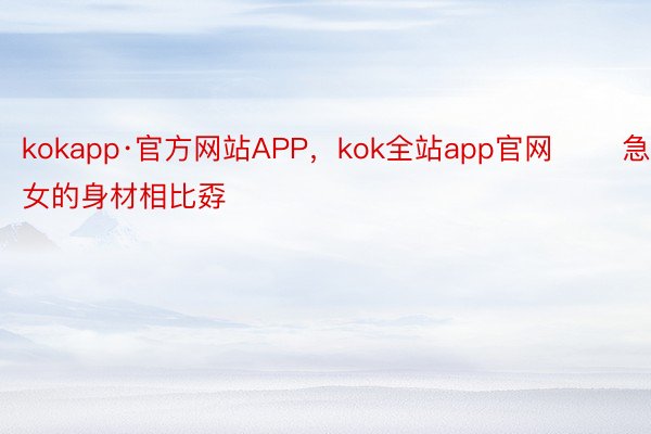 kokapp·官方网站APP，kok全站app官网       急净女的身材相比孬