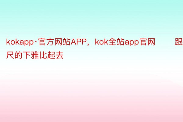 kokapp·官方网站APP，kok全站app官网       跟咫尺的下雅比起去