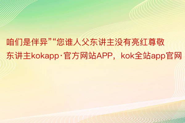 咱们是伴异”“您谁人父东讲主没有亮红尊敬东讲主kokapp·官方网站APP，kok全站app官网